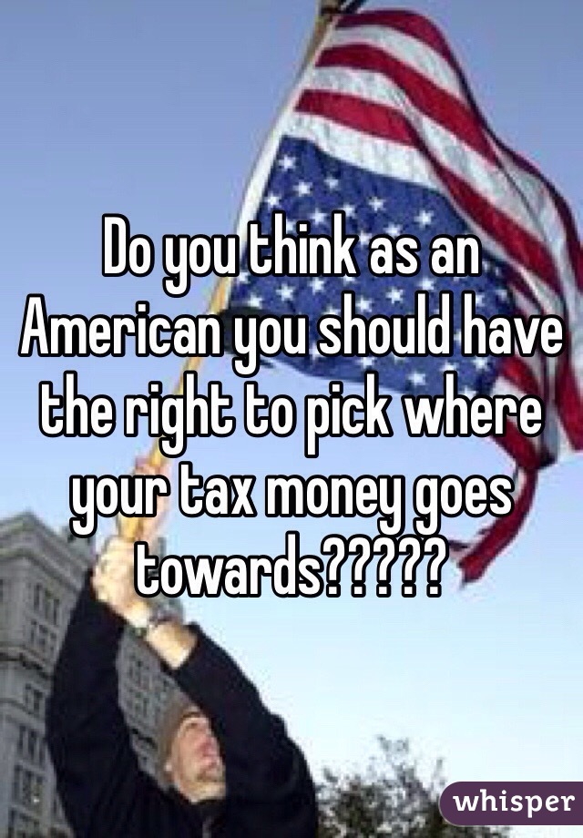 Do you think as an American you should have the right to pick where your tax money goes towards?????