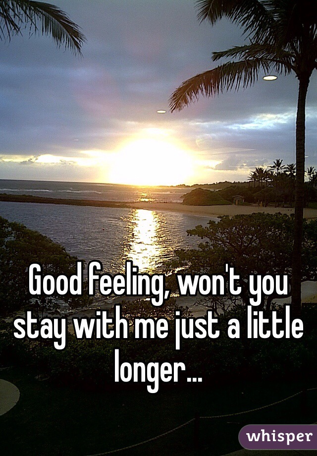 Good feeling, won't you stay with me just a little longer...