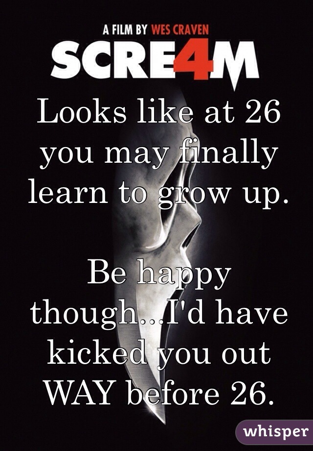 Looks like at 26 you may finally learn to grow up. 

Be happy though...I'd have kicked you out WAY before 26. 