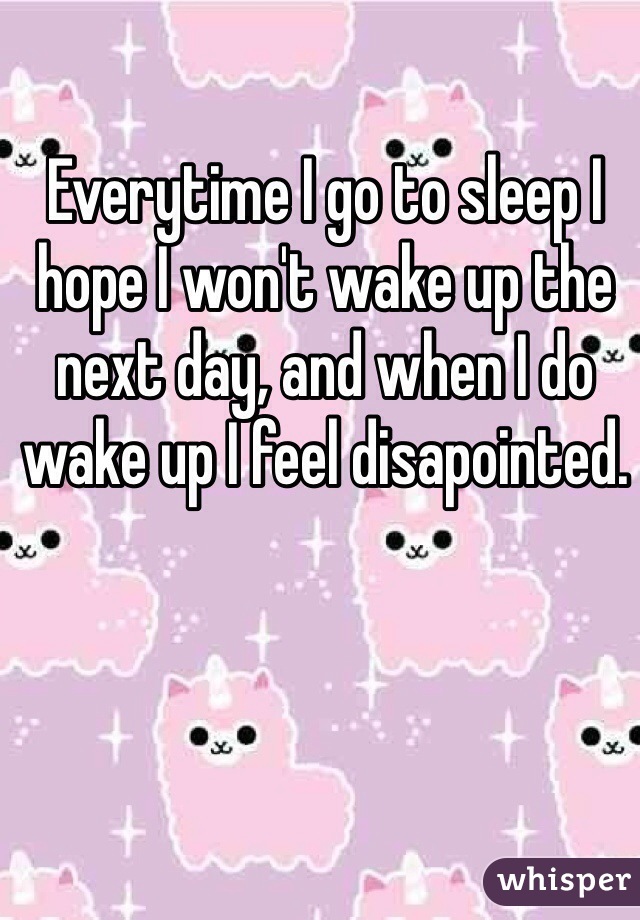 Everytime I go to sleep I hope I won't wake up the next day, and when I do wake up I feel disapointed.