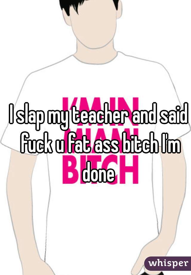 I slap my teacher and said fuck u fat ass bitch I'm done 