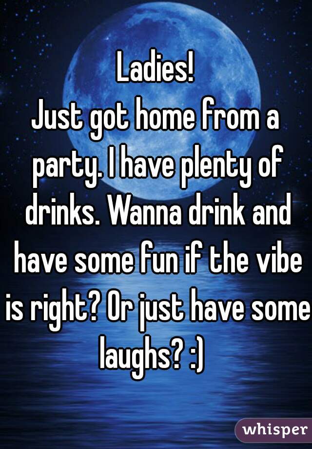 Ladies!
Just got home from a party. I have plenty of drinks. Wanna drink and have some fun if the vibe is right? Or just have some laughs? :)  
