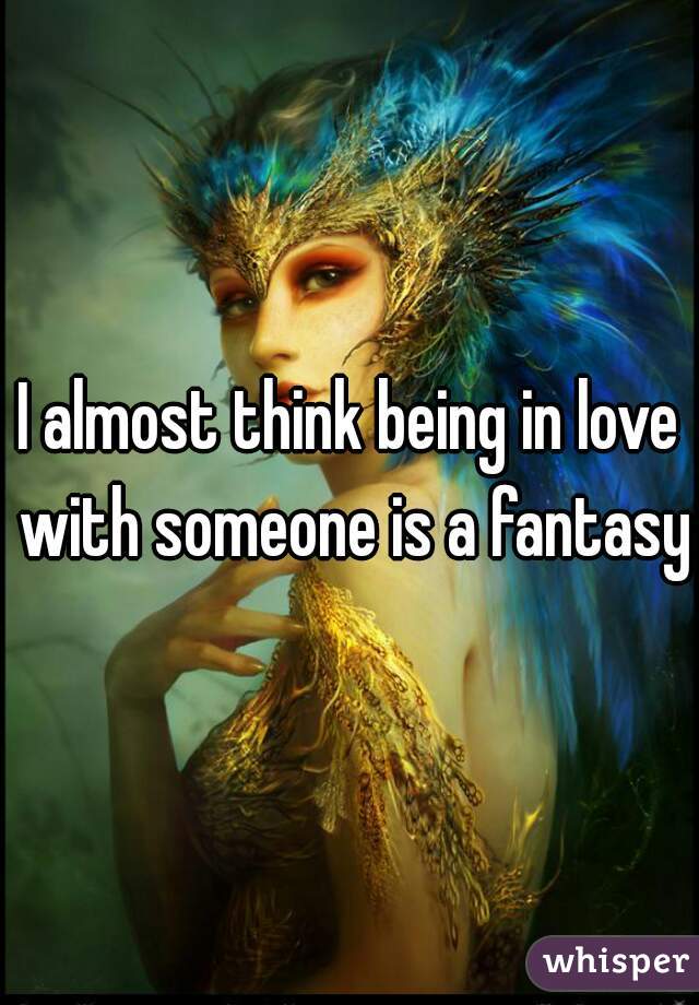 I almost think being in love with someone is a fantasy