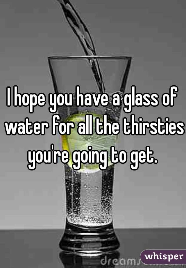 I hope you have a glass of water for all the thirsties you're going to get. 