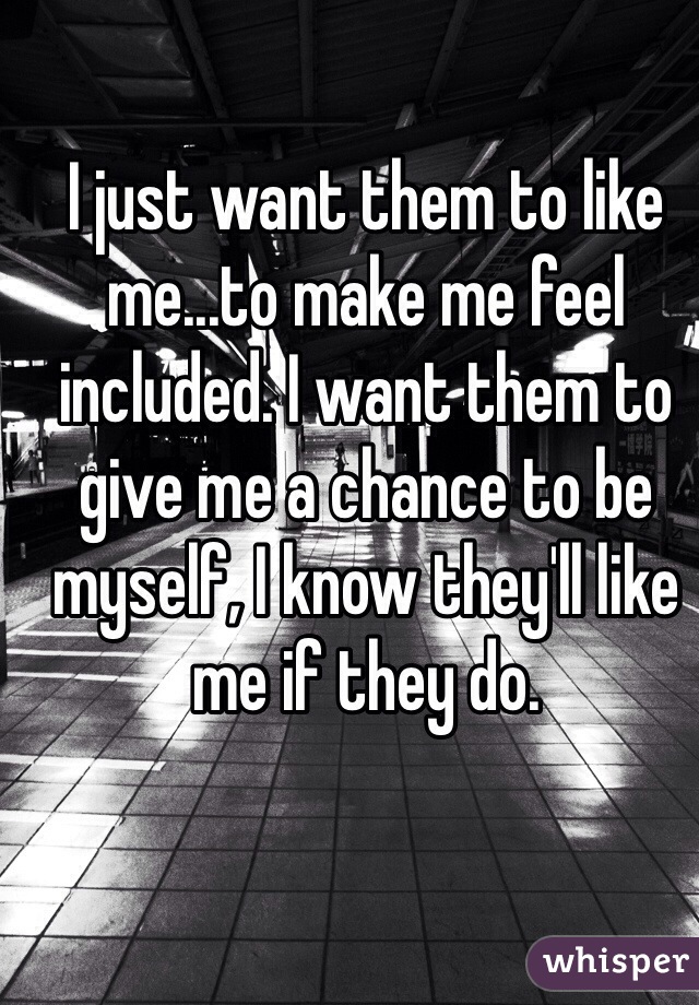 I just want them to like me...to make me feel included. I want them to give me a chance to be myself, I know they'll like me if they do. 
