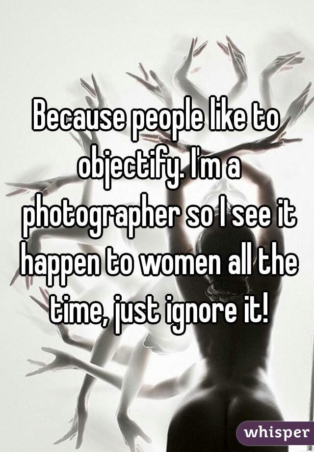 Because people like to objectify. I'm a photographer so I see it happen to women all the time, just ignore it!