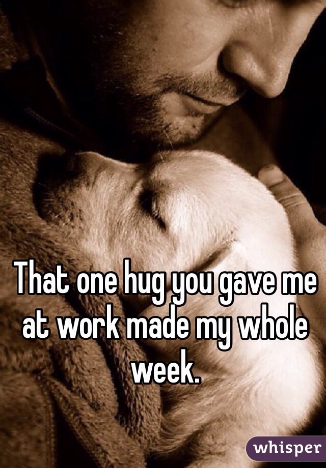 That one hug you gave me at work made my whole week.