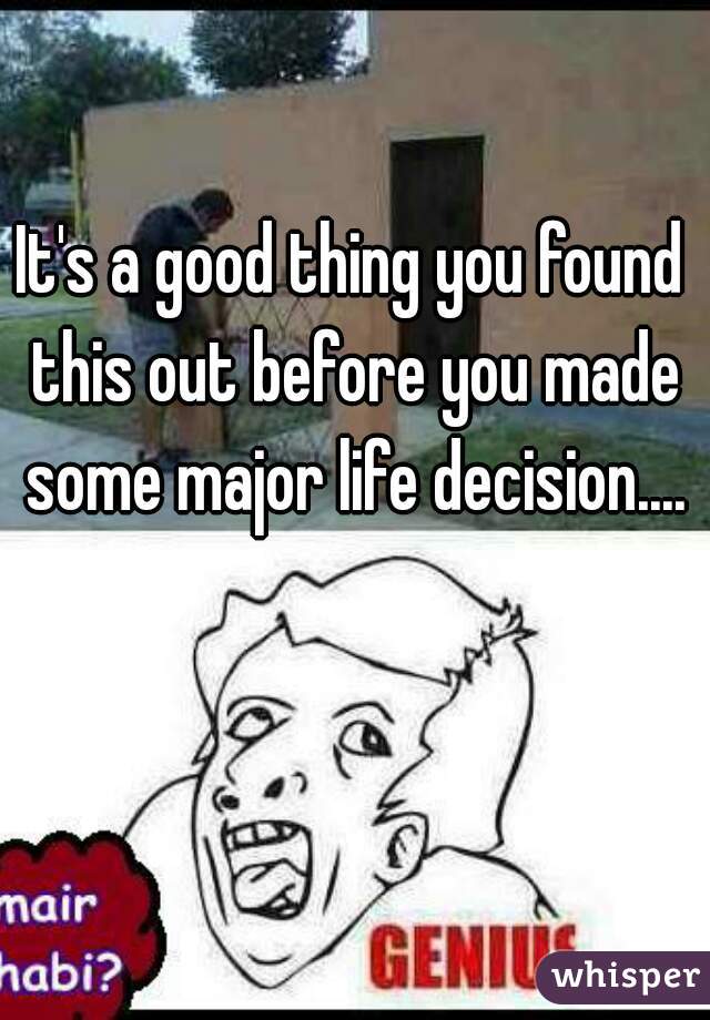 It's a good thing you found this out before you made some major life decision....