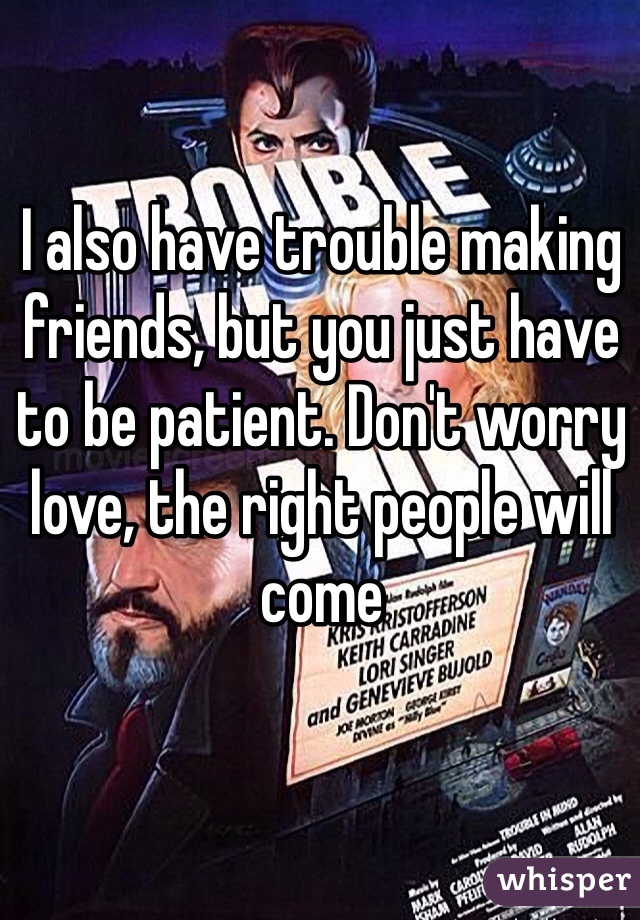I also have trouble making friends, but you just have to be patient. Don't worry love, the right people will come 