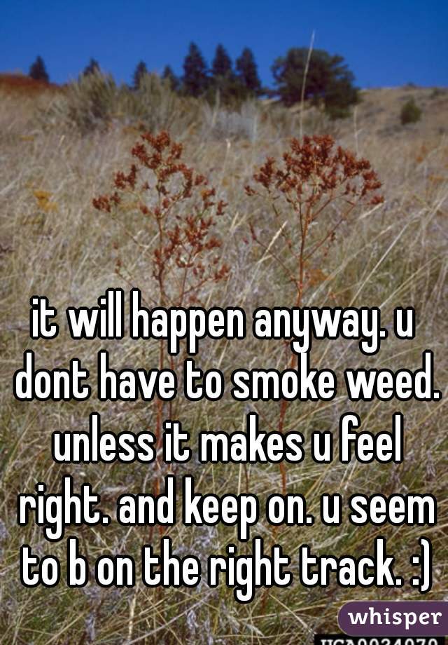 it will happen anyway. u dont have to smoke weed. unless it makes u feel right. and keep on. u seem to b on the right track. :)