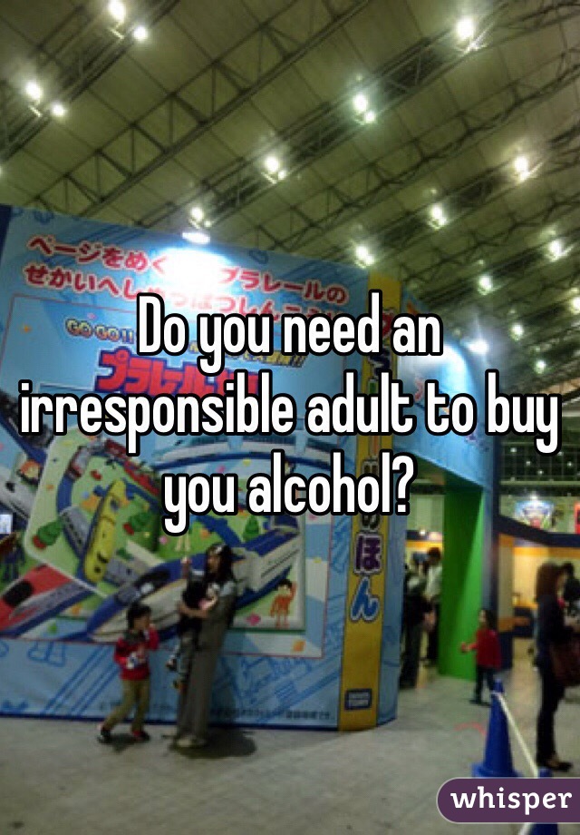 Do you need an irresponsible adult to buy you alcohol?