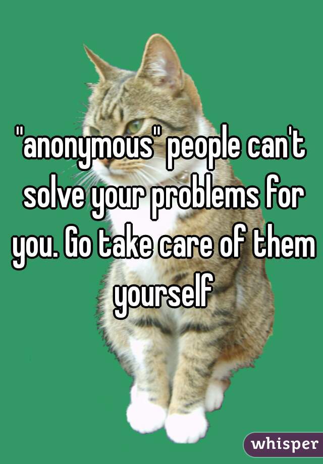 "anonymous" people can't solve your problems for you. Go take care of them yourself