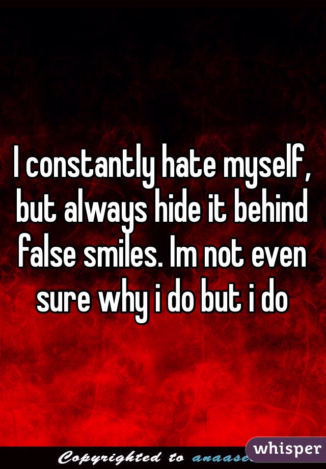 I constantly hate myself, but always hide it behind false smiles. Im not even sure why i do but i do