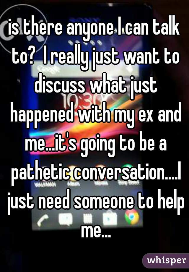 is there anyone I can talk to?  I really just want to discuss what just happened with my ex and me...it's going to be a pathetic conversation....I just need someone to help me...