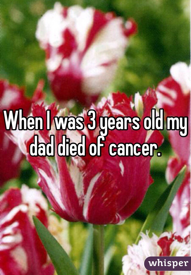 When I was 3 years old my dad died of cancer. 