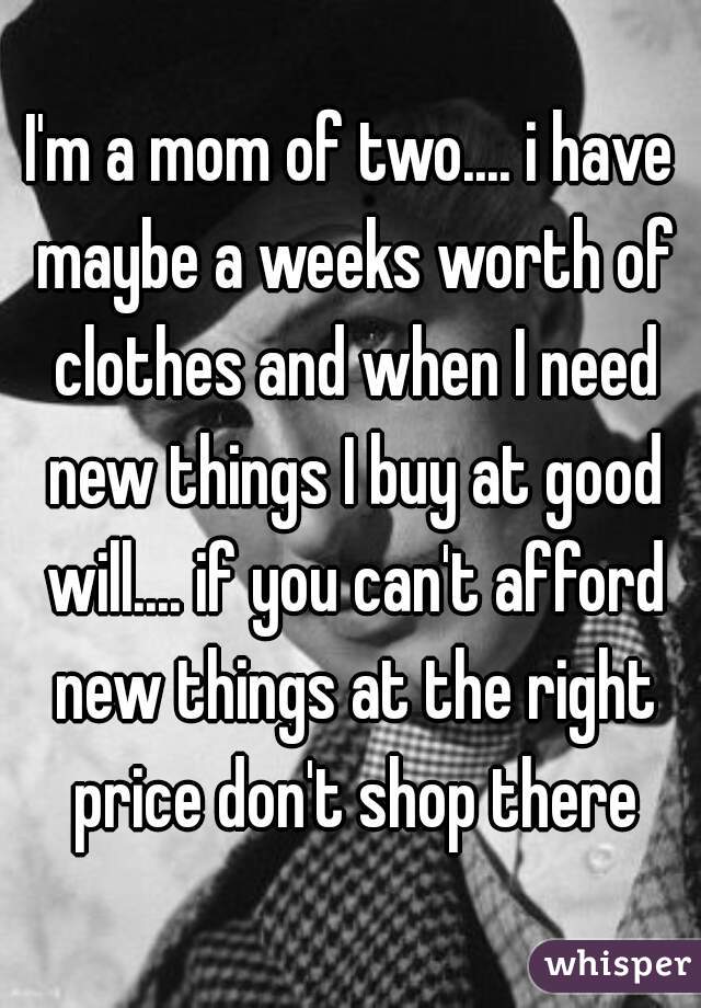 I'm a mom of two.... i have maybe a weeks worth of clothes and when I need new things I buy at good will.... if you can't afford new things at the right price don't shop there