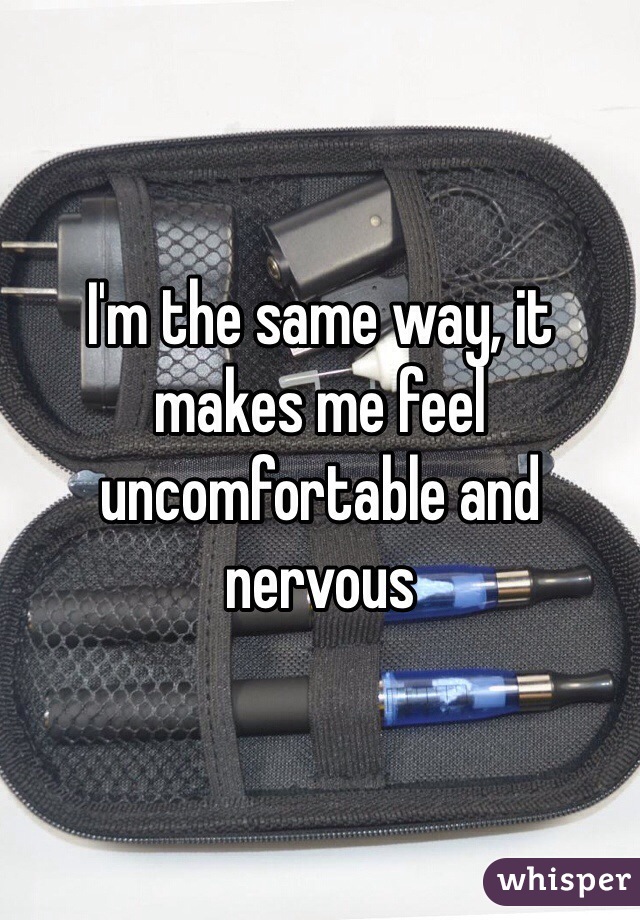 I'm the same way, it makes me feel uncomfortable and nervous 