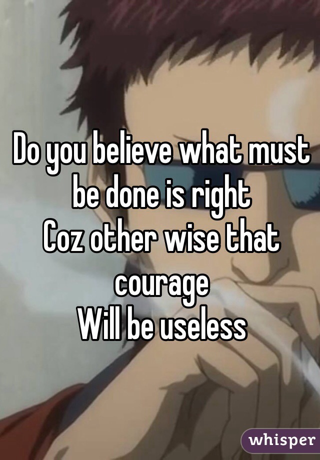 Do you believe what must be done is right 
Coz other wise that courage 
Will be useless 