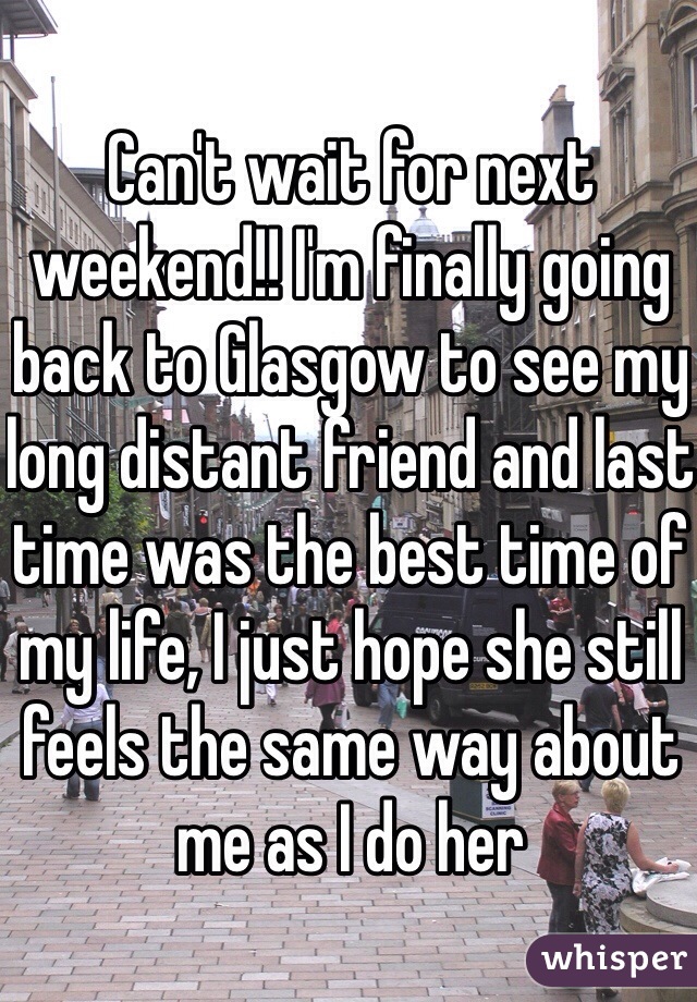 Can't wait for next weekend!! I'm finally going back to Glasgow to see my long distant friend and last time was the best time of my life, I just hope she still feels the same way about me as I do her