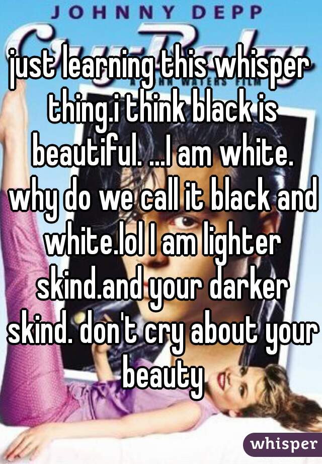 just learning this whisper thing.i think black is beautiful. ...I am white. why do we call it black and white.lol I am lighter skind.and your darker skind. don't cry about your beauty
