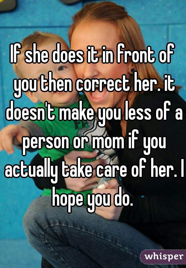 If she does it in front of you then correct her. it doesn't make you less of a person or mom if you actually take care of her. I hope you do. 