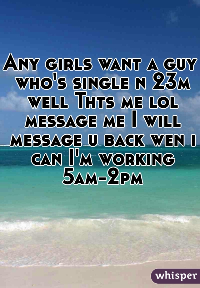 Any girls want a guy who's single n 23m well Thts me lol message me I will message u back wen i can I'm working 5am-2pm