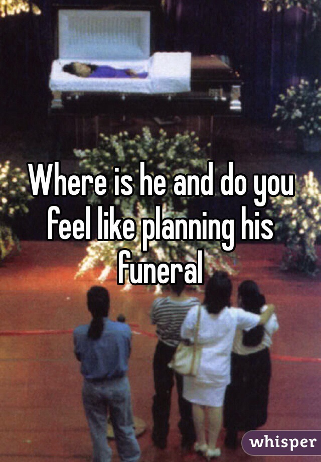Where is he and do you feel like planning his funeral