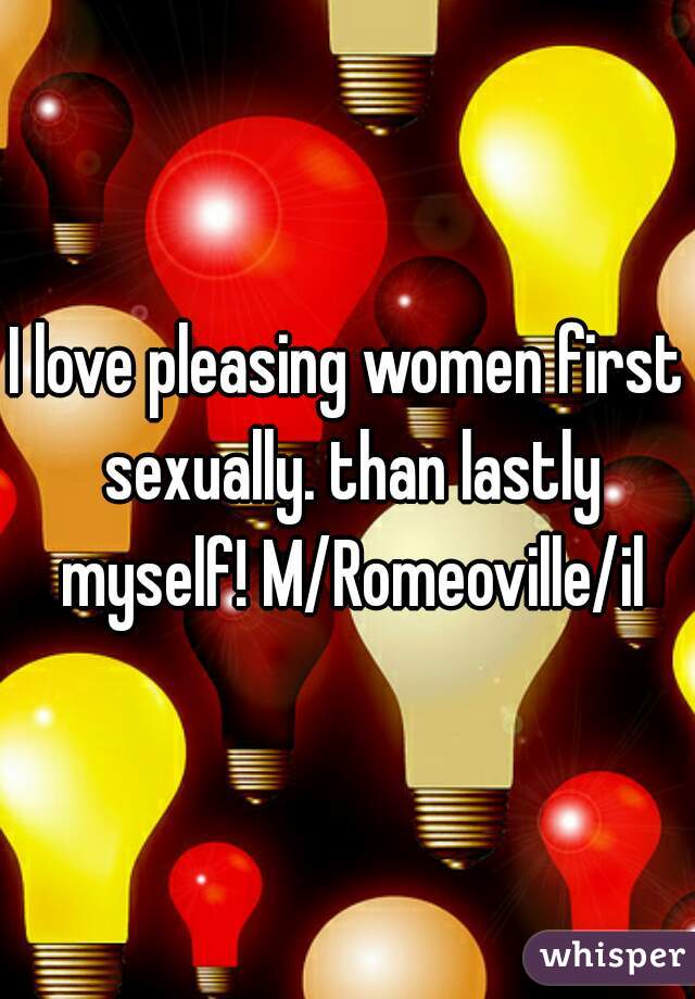 I love pleasing women first sexually. than lastly myself! M/Romeoville/il