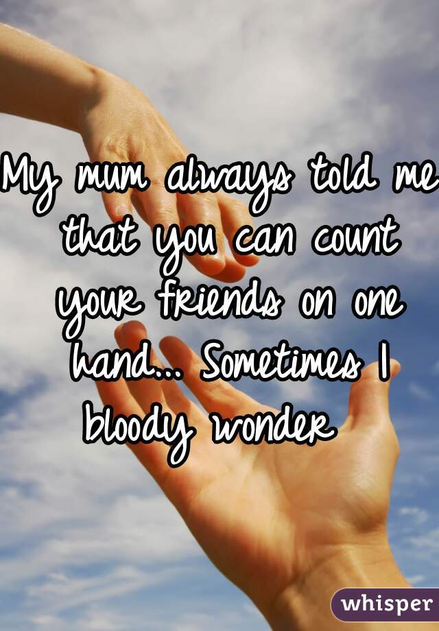My mum always told me that you can count your friends on one hand... Sometimes I bloody wonder  