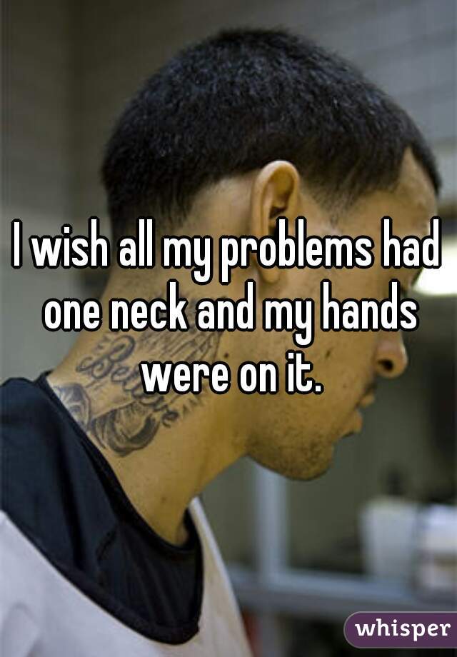 I wish all my problems had one neck and my hands were on it.