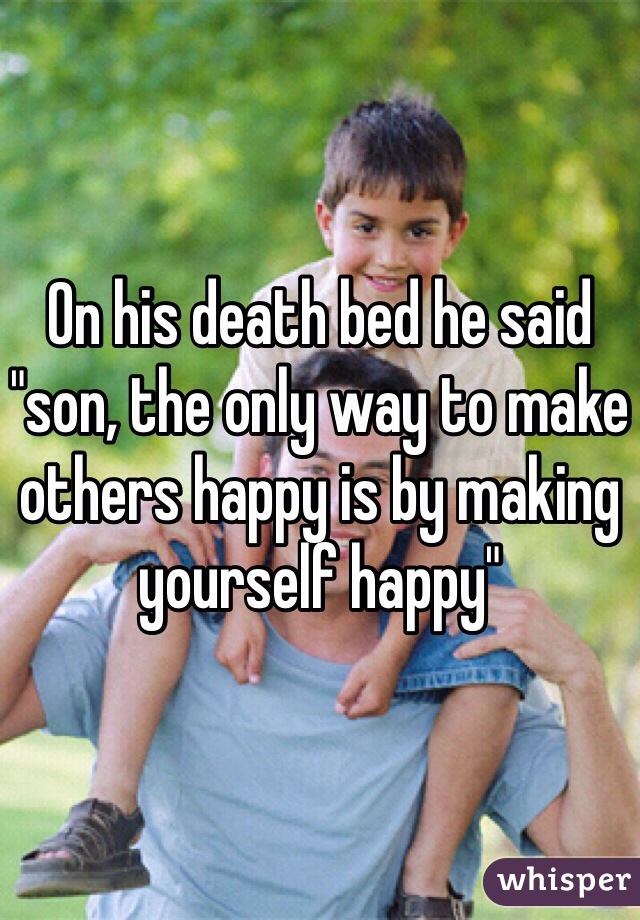 On his death bed he said "son, the only way to make others happy is by making yourself happy" 