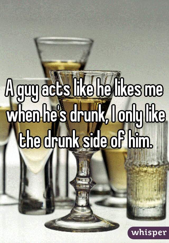 A guy acts like he likes me when he's drunk, I only like the drunk side of him.