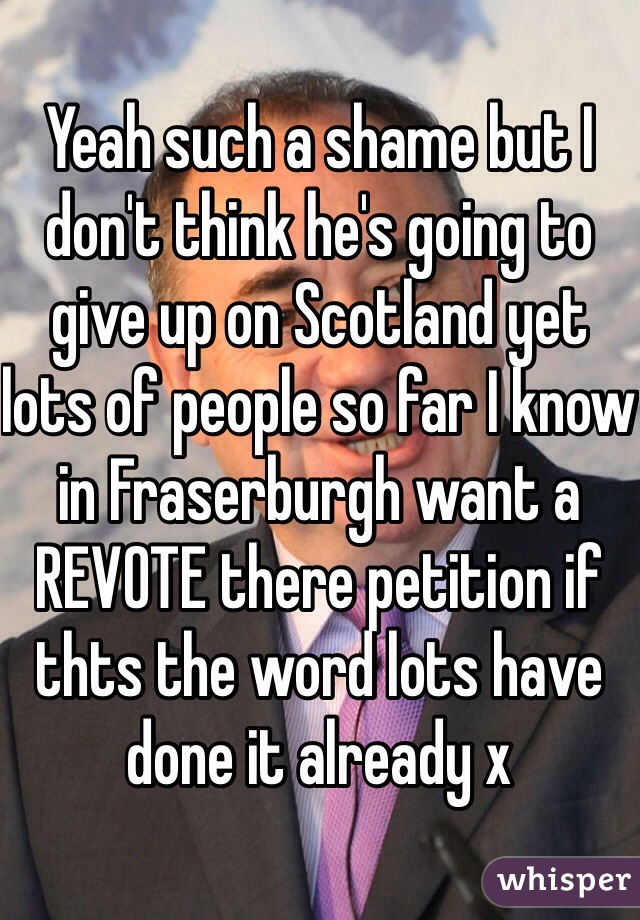 Yeah such a shame but I don't think he's going to give up on Scotland yet lots of people so far I know in Fraserburgh want a REVOTE there petition if thts the word lots have done it already x 