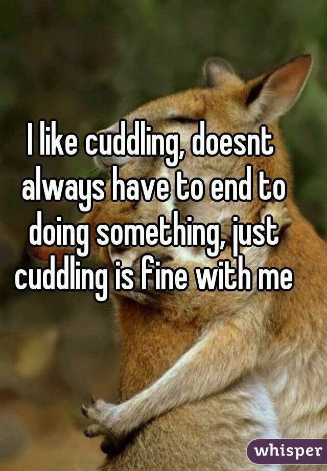 I like cuddling, doesnt always have to end to doing something, just cuddling is fine with me