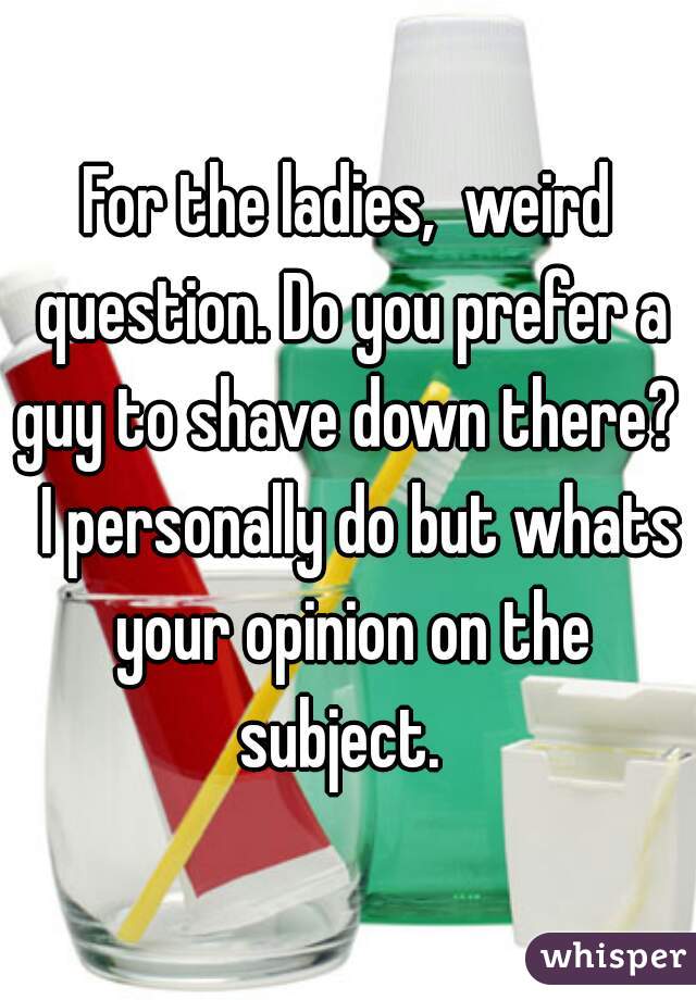 For the ladies,  weird question. Do you prefer a guy to shave down there?   I personally do but whats your opinion on the subject.  
