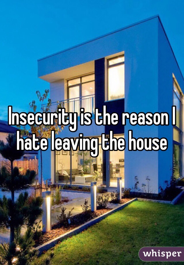 Insecurity is the reason I hate leaving the house 
