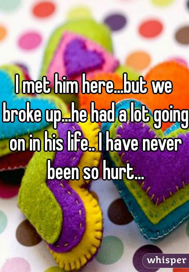 I met him here...but we broke up...he had a lot going on in his life.. I have never been so hurt...