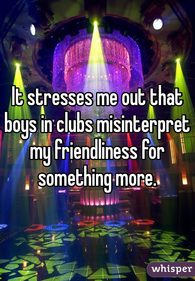 It stresses me out that boys in clubs misinterpret my friendliness for something more.  