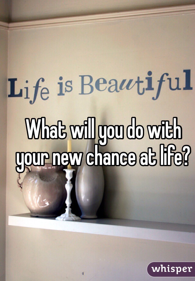 What will you do with your new chance at life?