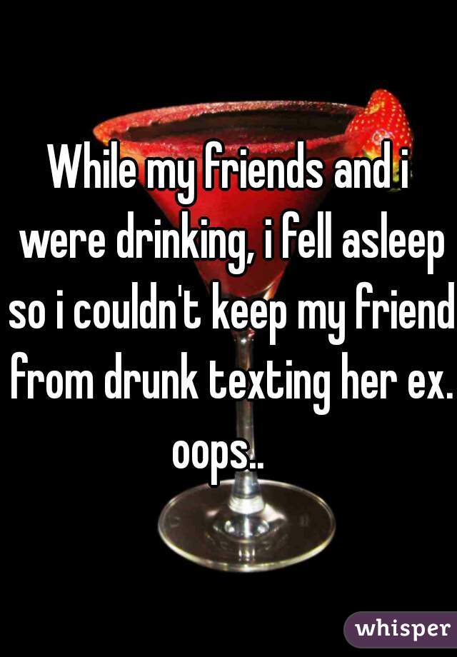While my friends and i were drinking, i fell asleep so i couldn't keep my friend from drunk texting her ex. oops..   