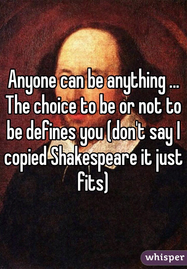 Anyone can be anything ... The choice to be or not to be defines you (don't say I copied Shakespeare it just fits)