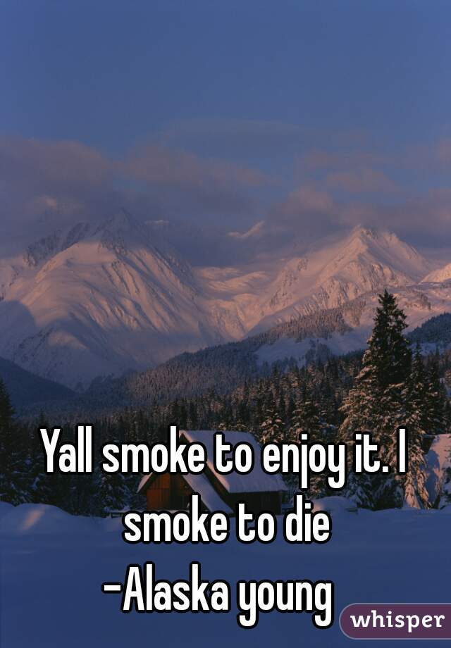 Yall smoke to enjoy it. I smoke to die

-Alaska young 