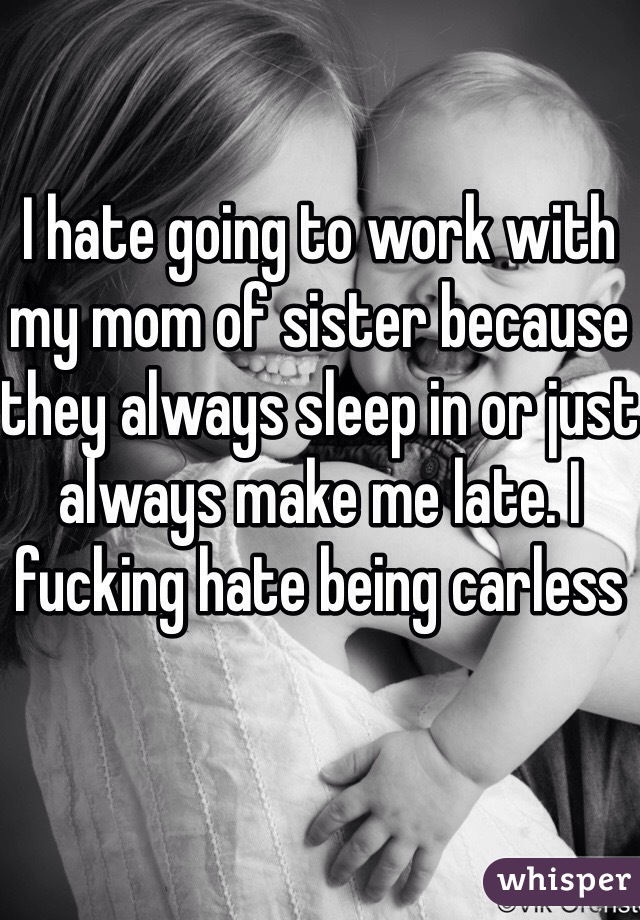 I hate going to work with my mom of sister because they always sleep in or just always make me late. I fucking hate being carless