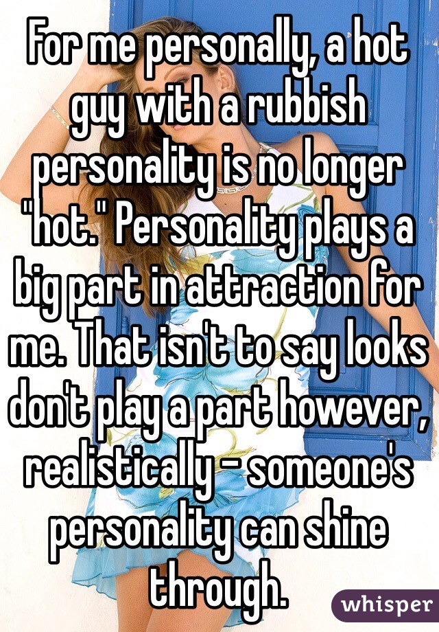For me personally, a hot guy with a rubbish personality is no longer "hot." Personality plays a big part in attraction for me. That isn't to say looks don't play a part however, realistically - someone's personality can shine through.