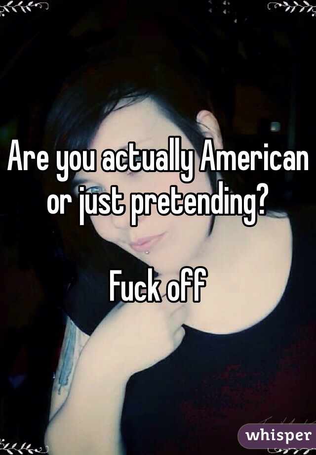 Are you actually American or just pretending?

Fuck off