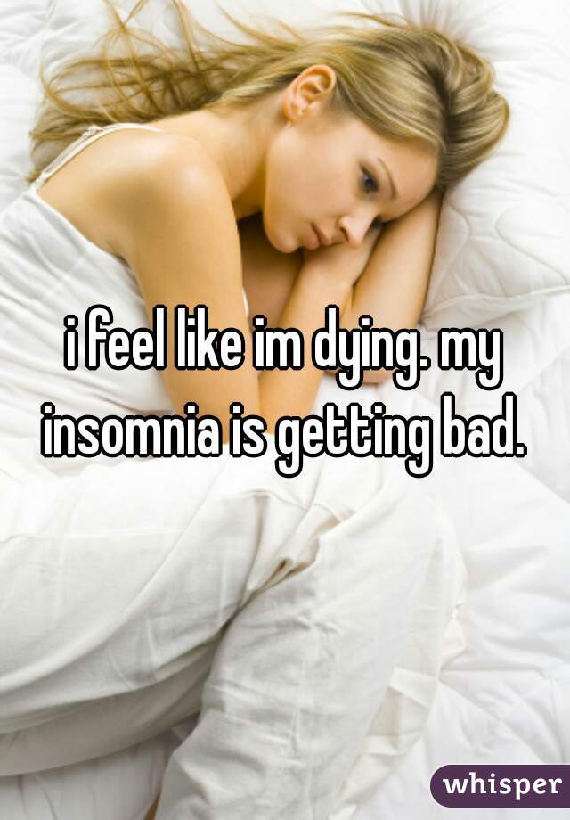 i feel like im dying. my insomnia is getting bad. 