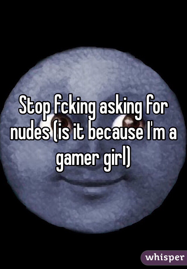 Stop fcking asking for nudes (is it because I'm a gamer girl)