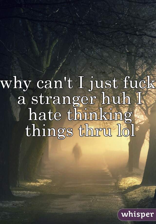why can't I just fuck a stranger huh I hate thinking things thru lol