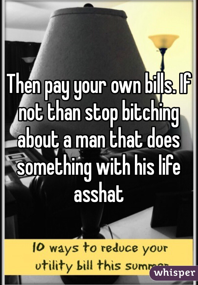 Then pay your own bills. If not than stop bitching about a man that does something with his life asshat
