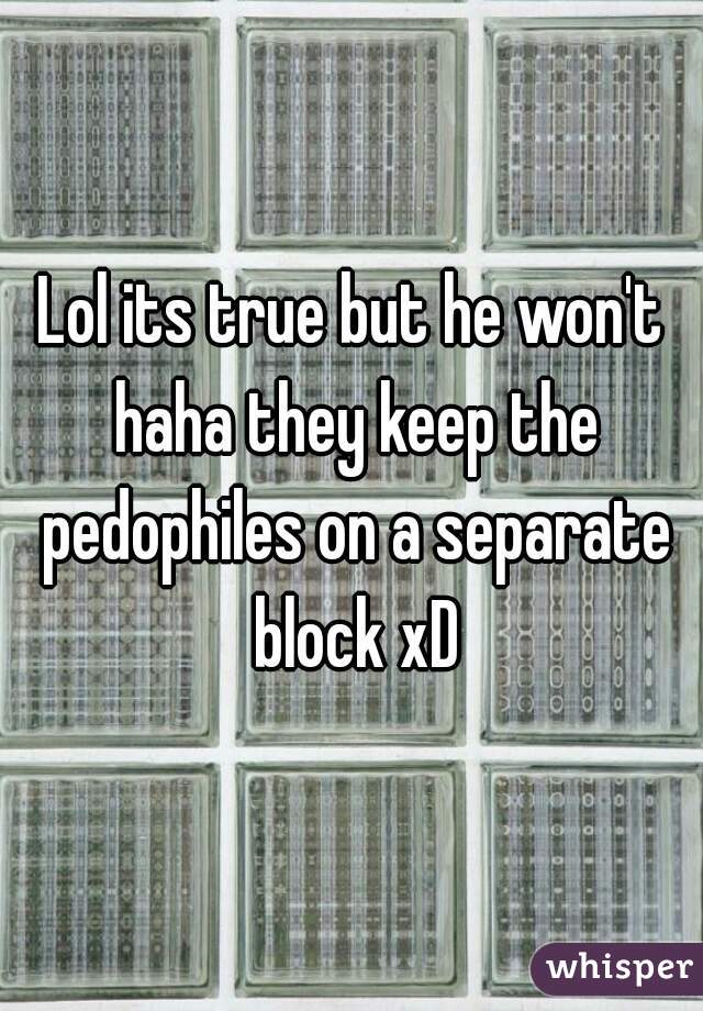 Lol its true but he won't haha they keep the pedophiles on a separate block xD